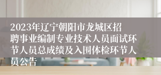 2023年辽宁朝阳市龙城区招聘事业编制专业技术人员面试环节人员总成绩及入围体检环节人员公告