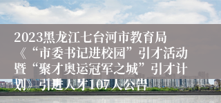 2023黑龙江七台河市教育局《“市委书记进校园”引才活动暨“聚才奥运冠军之城”引才计划》引进人才107人公告