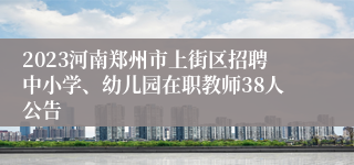 2023河南郑州市上街区招聘中小学、幼儿园在职教师38人公告