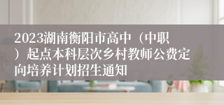 2023湖南衡阳市高中（中职）起点本科层次乡村教师公费定向培养计划招生通知