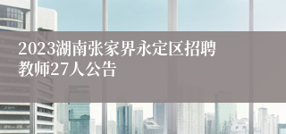 2023湖南张家界永定区招聘教师27人公告