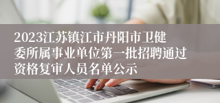 2023江苏镇江市丹阳市卫健委所属事业单位第一批招聘通过资格复审人员名单公示