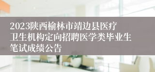 2023陕西榆林市靖边县医疗卫生机构定向招聘医学类毕业生笔试成绩公告