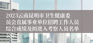 2023云南昆明市卫生健康委员会直属事业单位招聘工作人员综合成绩及拟进入考察人员名单公示