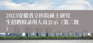 2023安徽省立医院硕士研究生招聘拟录用人员公示（第二批）