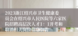 2023浙江绍兴市卫生健康委员会在绍兴市人民医院等六家医院招聘高层次人才1：1开考和取消相关岗位信息公告