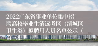 2022广东省事业单位集中招聘高校毕业生清远考区（清城区卫生类）拟聘用人员名单公示（第三批）