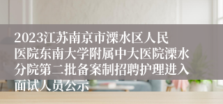 2023江苏南京市溧水区人民医院东南大学附属中大医院溧水分院第二批备案制招聘护理进入面试人员公示