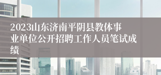 2023山东济南平阴县教体事业单位公开招聘工作人员笔试成绩