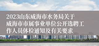 2023山东威海市水务局关于威海市市属事业单位公开选聘工作人员体检通知及有关要求