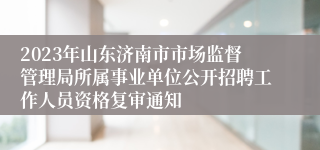 2023年山东济南市市场监督管理局所属事业单位公开招聘工作人员资格复审通知