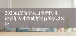 2023山东济宁太白湖新区引进青年人才笔试考试有关事项公告