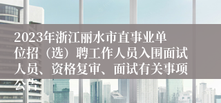 2023年浙江丽水市直事业单位招（选）聘工作人员入围面试人员、资格复审、面试有关事项公告 