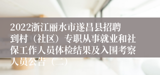 2022浙江丽水市遂昌县招聘到村（社区）专职从事就业和社保工作人员体检结果及入围考察人员公告（二）