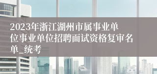 2023年浙江湖州市属事业单位事业单位招聘面试资格复审名单_统考