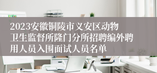 2023安徽铜陵市义安区动物卫生监督所隆门分所招聘编外聘用人员入围面试人员名单