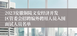 2023安徽铜陵义安经济开发区管委会招聘编外聘用人员入围面试人员名单