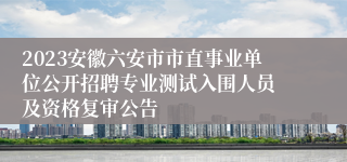 2023安徽六安市市直事业单位公开招聘专业测试入围人员 及资格复审公告