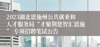 2023湖北恩施州公共就业和人才服务局“才聚荆楚智汇恩施” 专项招聘笔试公告