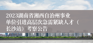 2023湖南省湘西自治州事业单位引进高层次急需紧缺人才（长沙站）考察公告