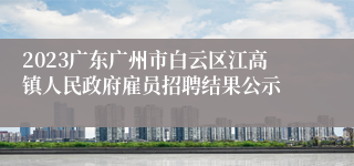 2023广东广州市白云区江高镇人民政府雇员招聘结果公示