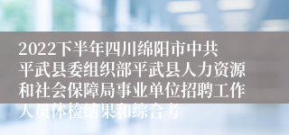 2022下半年四川绵阳市中共平武县委组织部平武县人力资源和社会保障局事业单位招聘工作人员体检结果和综合考