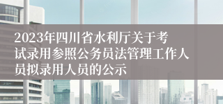 2023年四川省水利厅关于考试录用参照公务员法管理工作人员拟录用人员的公示