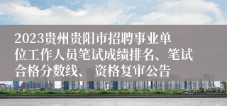 2023贵州贵阳市招聘事业单位工作人员笔试成绩排名、笔试合格分数线、 资格复审公告