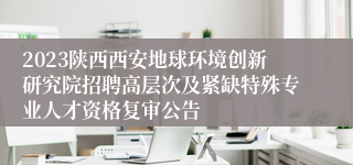 2023陕西西安地球环境创新研究院招聘高层次及紧缺特殊专业人才资格复审公告