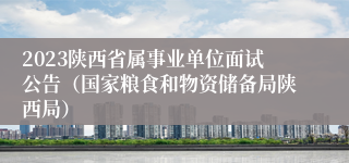 2023陕西省属事业单位面试公告（国家粮食和物资储备局陕西局）