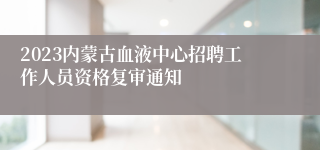 2023内蒙古血液中心招聘工作人员资格复审通知