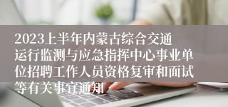 2023上半年内蒙古综合交通运行监测与应急指挥中心事业单位招聘工作人员资格复审和面试等有关事宜通知