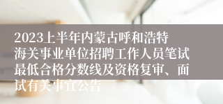 2023上半年内蒙古呼和浩特海关事业单位招聘工作人员笔试最低合格分数线及资格复审、面试有关事宜公告