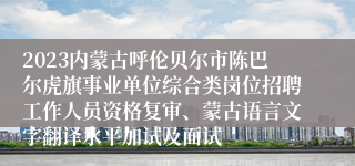 2023内蒙古呼伦贝尔市陈巴尔虎旗事业单位综合类岗位招聘工作人员资格复审、蒙古语言文字翻译水平加试及面试
