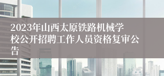 2023年山西太原铁路机械学校公开招聘工作人员资格复审公告