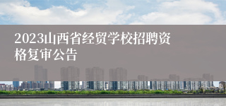 2023山西省经贸学校招聘资格复审公告