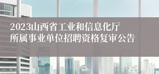 2023山西省工业和信息化厅所属事业单位招聘资格复审公告