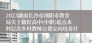 2023湖南长沙市浏阳市教育局关于做好高中(中职)起点本科层次乡村教师公费定向培养计划招生公告