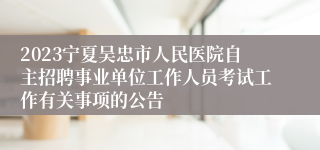 2023宁夏吴忠市人民医院自主招聘事业单位工作人员考试工作有关事项的公告