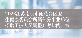 2023江苏南京市雨花台区卫生健康委员会所属部分事业单位招聘卫技人员调整开考比例、核减招聘计划公告