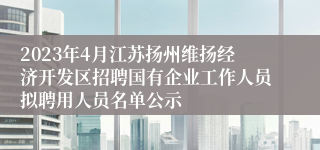 2023年4月江苏扬州维扬经济开发区招聘国有企业工作人员拟聘用人员名单公示