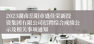 2023湖南岳阳市盛佳荣新投资集团有限公司招聘综合成绩公示及相关事项通知