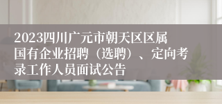 2023四川广元市朝天区区属国有企业招聘（选聘）、定向考录工作人员面试公告