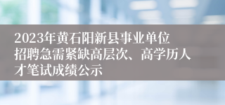 2023年黄石阳新县事业单位招聘急需紧缺高层次、高学历人才笔试成绩公示