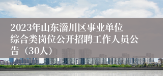 2023年山东淄川区事业单位综合类岗位公开招聘工作人员公告（30人）