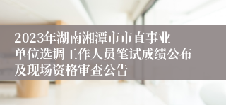 2023年湖南湘潭市市直事业单位选调工作人员笔试成绩公布及现场资格审查公告