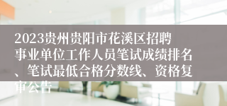 2023贵州贵阳市花溪区招聘事业单位工作人员笔试成绩排名、笔试最低合格分数线、资格复审公告