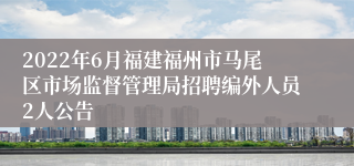 2022年6月福建福州市马尾区市场监督管理局招聘编外人员2人公告