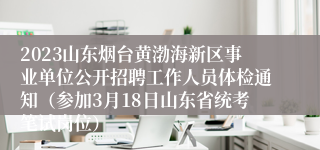 2023山东烟台黄渤海新区事业单位公开招聘工作人员体检通知（参加3月18日山东省统考笔试岗位）