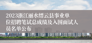 2023浙江丽水缙云县事业单位招聘笔试总成绩及入围面试人员名单公布